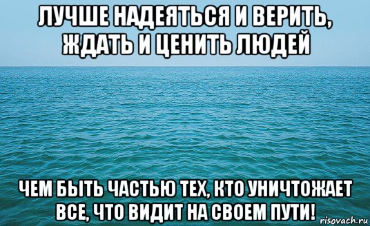 лучше надеяться и верить, ждать и ценить людей чем быть частью тех, кто уничтожает все, что видит на своем пути!