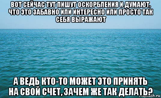 вот сейчас тут пишут оскорбления и думают, что это забавно или интересно или просто так себя выражают а ведь кто-то может это принять на свой счет, зачем же так делать?