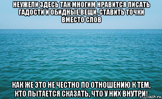 неужели здесь так многим нравится писать гадости и обидные вещи, ставить точки вместо слов как же это не честно по отношению к тем, кто пытается сказать, что у них внутри!