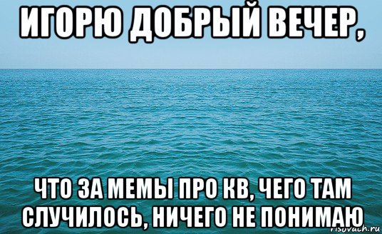 игорю добрый вечер, что за мемы про кв, чего там случилось, ничего не понимаю, Мем Море