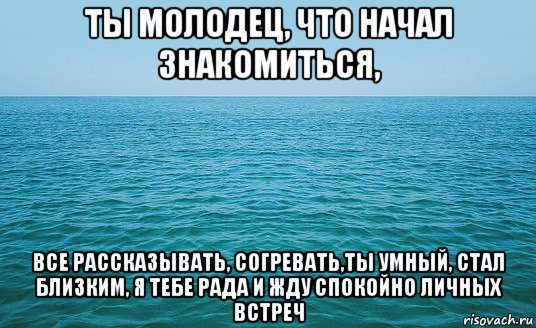 ты молодец, что начал знакомиться, все рассказывать, согревать,ты умный, стал близким, я тебе рада и жду спокойно личных встреч, Мем Море