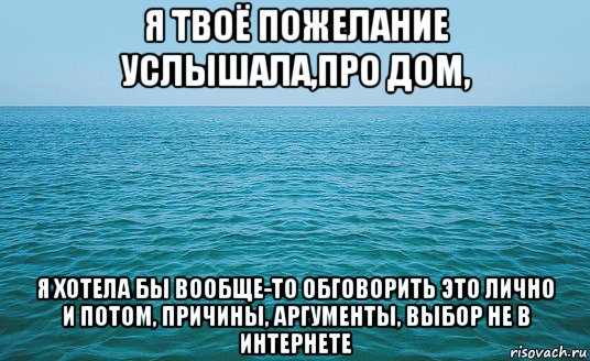 я твоё пожелание услышала,про дом, я хотела бы вообще-то обговорить это лично и потом, причины, аргументы, выбор не в интернете