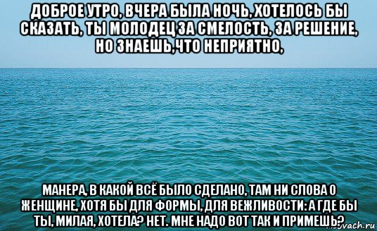 доброе утро, вчера была ночь, хотелось бы сказать, ты молодец за смелость, за решение, но знаешь,что неприятно, манера, в какой всё было сделано, там ни слова о женщине, хотя бы для формы, для вежливости: а где бы ты, милая, хотела? нет. мне надо вот так и примешь?, Мем Море