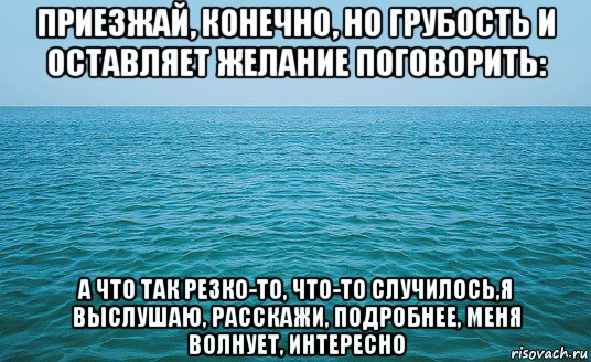 приезжай, конечно, но грубость и оставляет желание поговорить: а что так резко-то, что-то случилось,я выслушаю, расскажи, подробнее, меня волнует, интересно