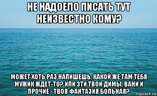 не надоело писать тут неизвестно кому? может хоть раз напишешь, какой же там тебя мужик ждет-то? или эти твои димы, вани и прочие - твоя фантазия больная?, Мем Море