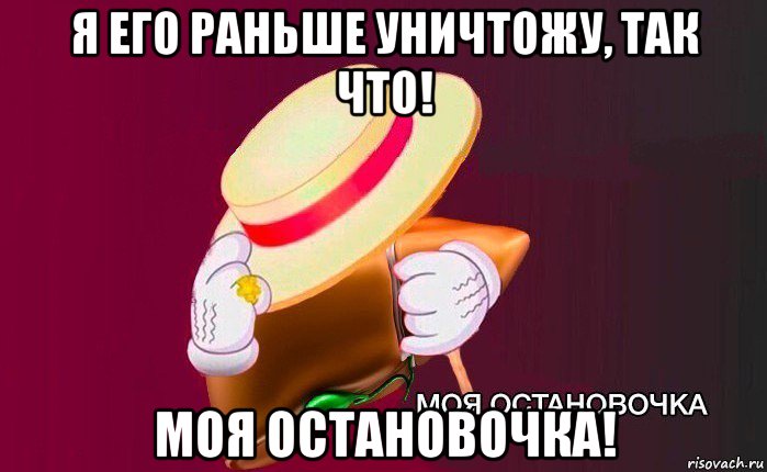 я его раньше уничтожу, так что! моя остановочка!