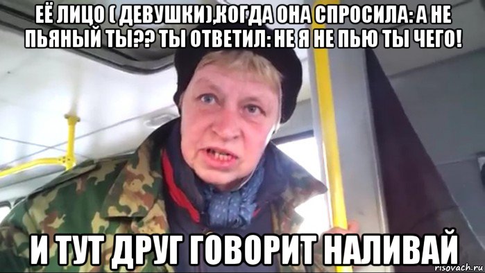 её лицо ( девушки),когда она спросила: а не пьяный ты?? ты ответил: не я не пью ты чего! и тут друг говорит наливай