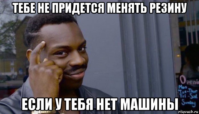 тебе не придется менять резину если у тебя нет машины