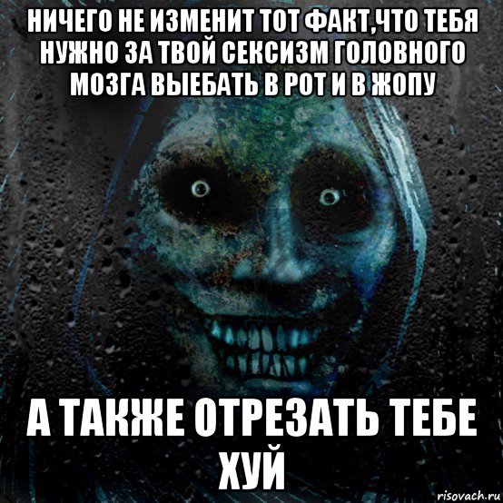 ничего не изменит тот факт,что тебя нужно за твой сексизм головного мозга выебать в рот и в жопу а также отрезать тебе хуй