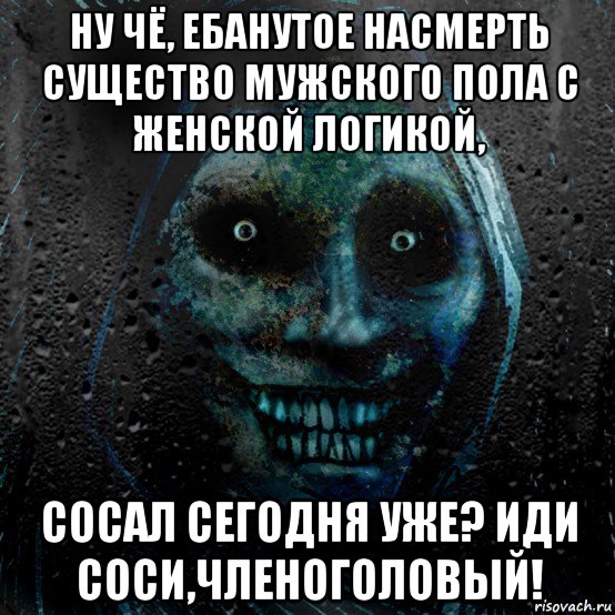 ну чё, ебанутое насмерть существо мужского пола с женской логикой, сосал сегодня уже? иди соси,членоголовый!