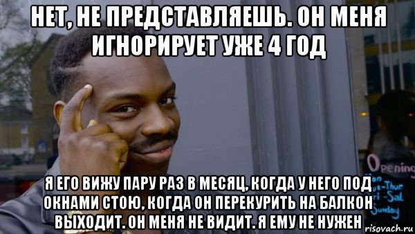 нет, не представляешь. он меня игнорирует уже 4 год я его вижу пару раз в месяц, когда у него под окнами стою, когда он перекурить на балкон выходит. он меня не видит. я ему не нужен