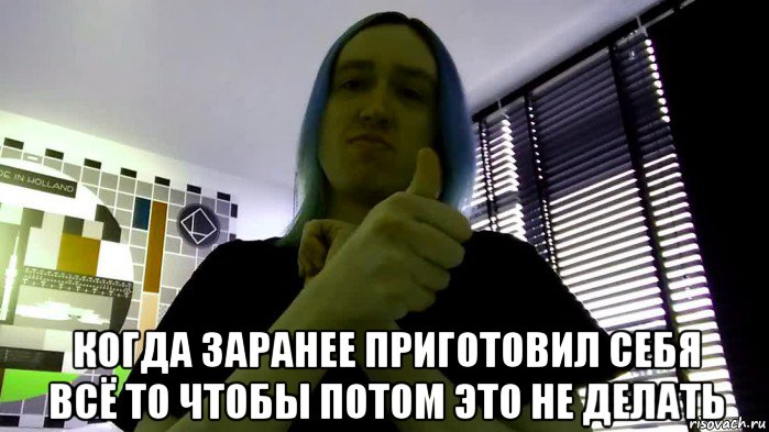  когда заранее приготовил себя всё то чтобы потом это не делать