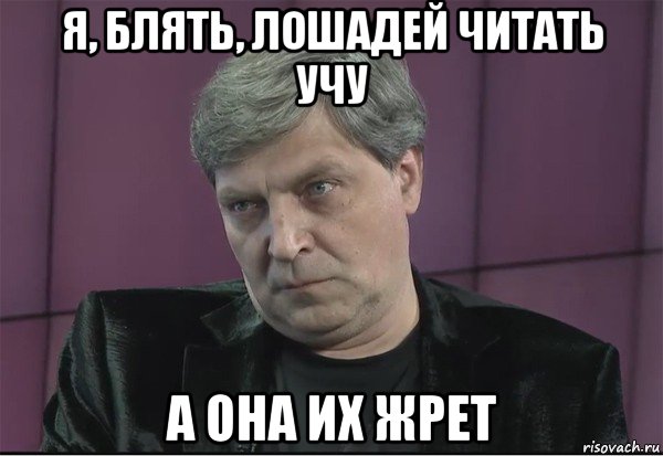 я, блять, лошадей читать учу а она их жрет