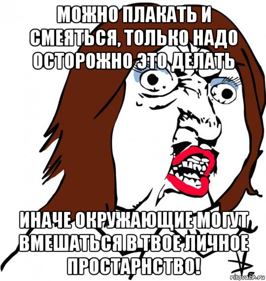 можно плакать и смеяться, только надо осторожно это делать иначе окружающие могут вмешаться в твое личное простарнство!