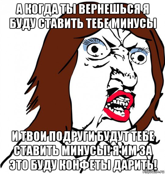 а когда ты вернешься я буду ставить тебе минусы и твои подруги будут тебе ставить минусы! я им за это буду конфеты дарить!