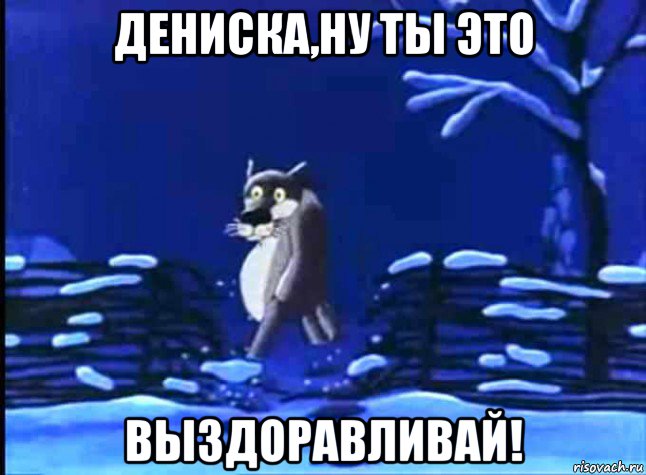 дениска,ну ты это выздоравливай!