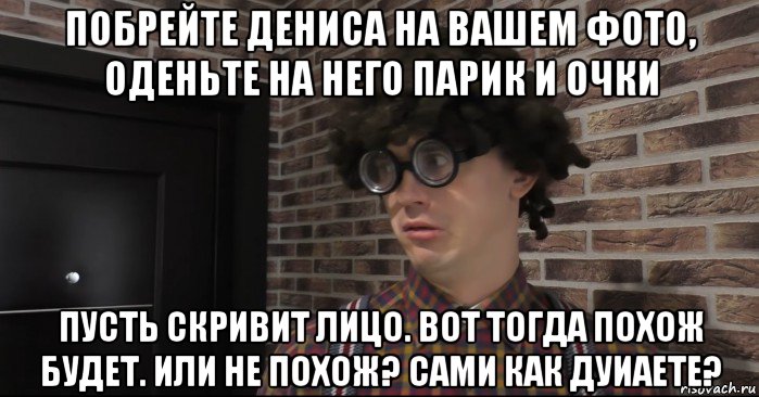 побрейте дениса на вашем фото, оденьте на него парик и очки пусть скривит лицо. вот тогда похож будет. или не похож? сами как дуиаете?, Мем Очкастый красавчик