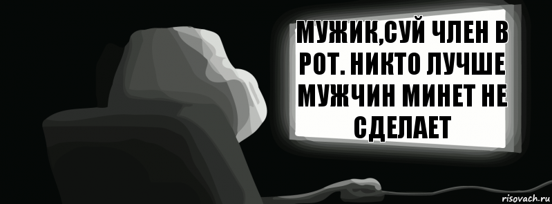 Мужик,суй член в рот. Никто лучше мужчин минет не сделает  