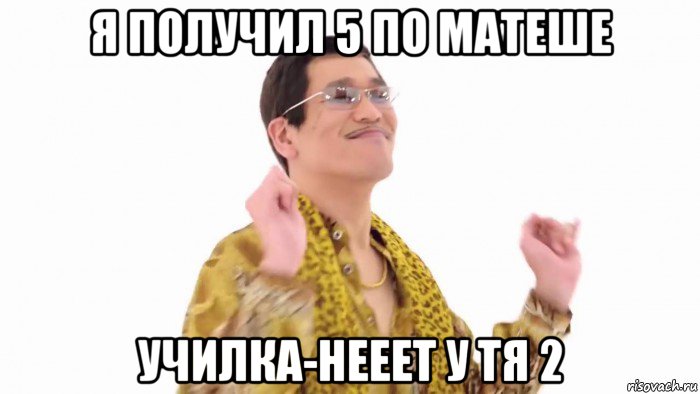 я получил 5 по матеше училка-нееет у тя 2