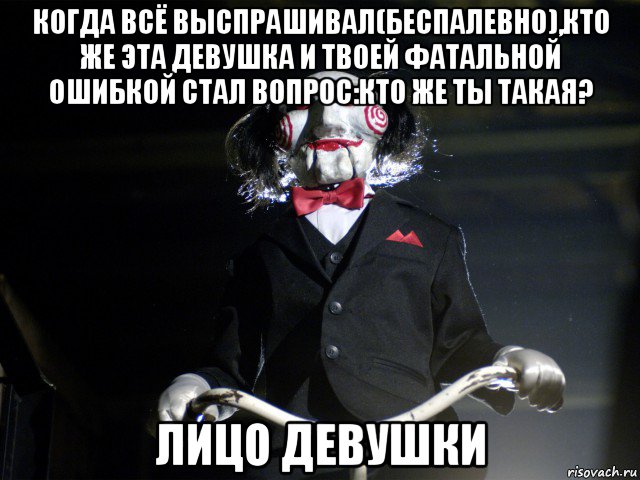 когда всё выспрашивал(беспалевно),кто же эта девушка и твоей фатальной ошибкой стал вопрос:кто же ты такая? лицо девушки, Мем Пила