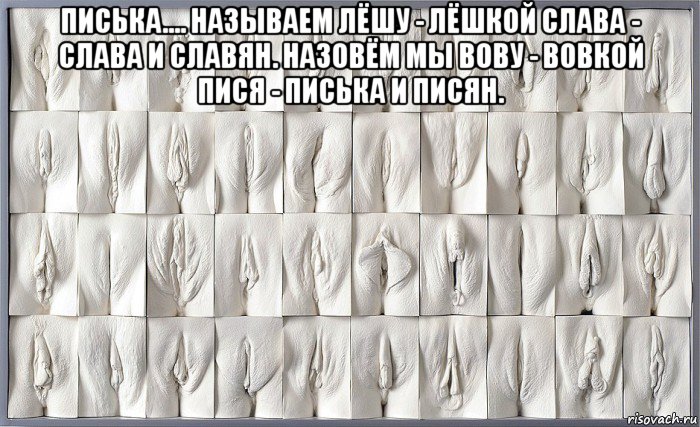 писька.... называем лёшу - лёшкой слава - слава и славян. назовём мы вову - вовкой пися - писька и писян. 