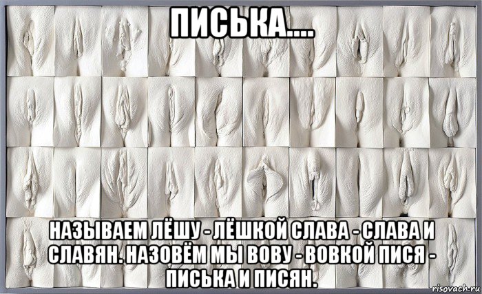 писька.... называем лёшу - лёшкой слава - слава и славян. назовём мы вову - вовкой пися - писька и писян.