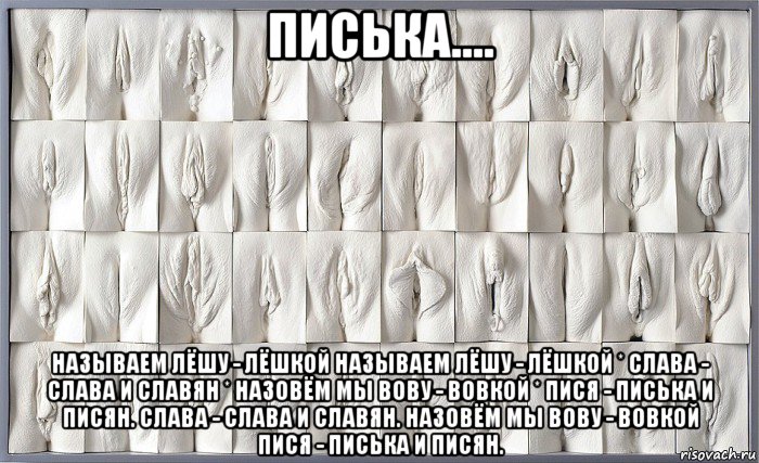 писька.... называем лёшу - лёшкой называем лёшу - лёшкой * слава - слава и славян * назовём мы вову - вовкой * пися - писька и писян. слава - слава и славян. назовём мы вову - вовкой пися - писька и писян.