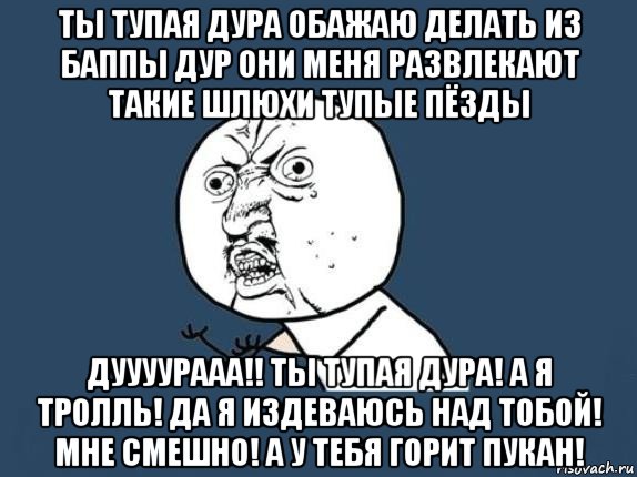 ты тупая дура обажаю делать из баппы дур они меня развлекают такие шлюхи тупые пёзды дуууурааа!! ты тупая дура! а я тролль! да я издеваюсь над тобой! мне смешно! а у тебя горит пукан!