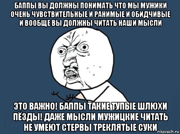 баппы вы должны понимать что мы мужики очень чувствительные и ранимые и обидчивые и вообще вы должны читать наши мысли это важно! баппы такие тупые шлюхи пёзды! даже мысли мужицкие читать не умеют стервы треклятые суки, Мем  почему мем