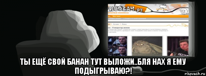  ты ещё свой банан тут выложи..бля нах я ему подыгрываю?!
