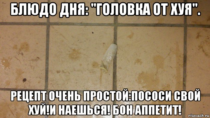 блюдо дня: "головка от хуя". рецепт очень простой:пососи свой хуй!и наешься! бон аппетит!