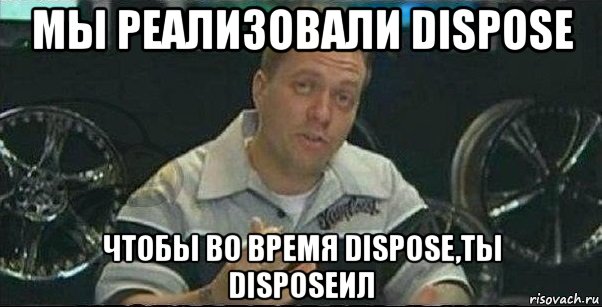 мы реализовали dispose чтобы во время dispose,ты disposeил