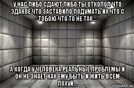 у нас либо сдают либо ты отколол что эдакое что заставило подумать их что с тобою что то не так... а когда у человека реальные проблемы и он не знает как ему быть и жить всем похуй...