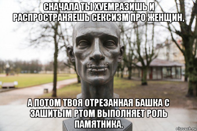 сначала ты хуемразишь и распространяешь сексизм про женщин, а потом твоя отрезанная башка с зашитым ртом выполняет роль памятника.