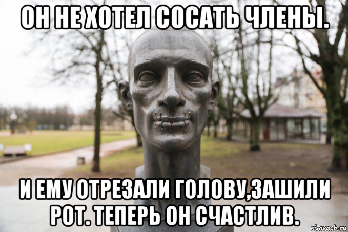 он не хотел сосать члены. и ему отрезали голову,зашили рот. теперь он счастлив.