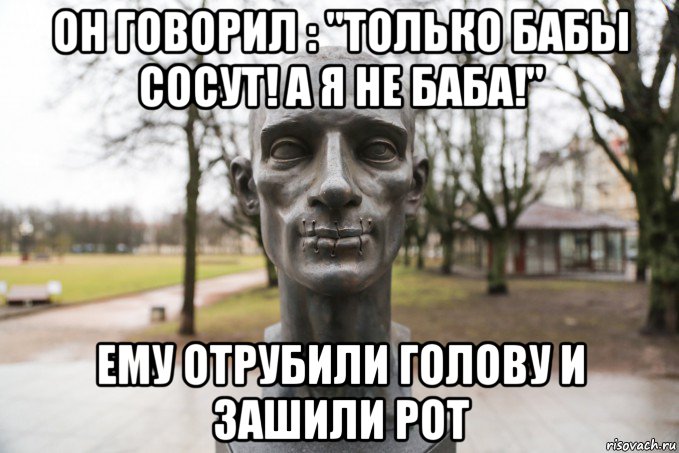 он говорил : "только бабы сосут! а я не баба!" ему отрубили голову и зашили рот