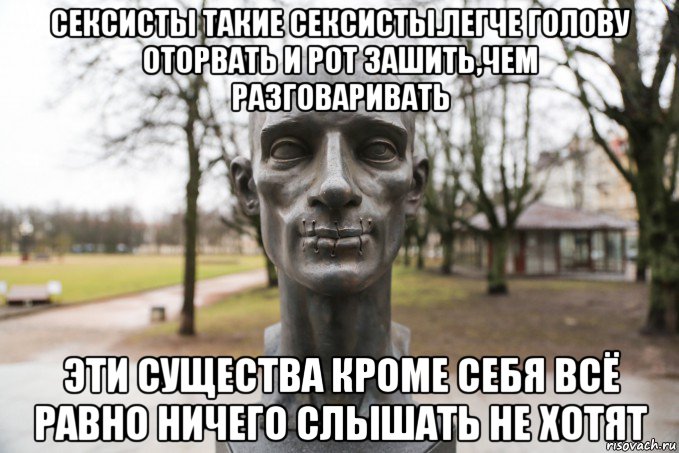 сексисты такие сексисты.легче голову оторвать и рот зашить,чем разговаривать эти существа кроме себя всё равно ничего слышать не хотят