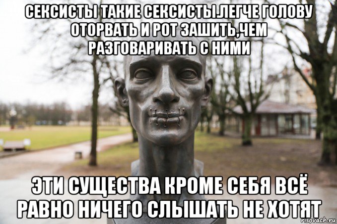 сексисты такие сексисты.легче голову оторвать и рот зашить,чем разговаривать с ними эти существа кроме себя всё равно ничего слышать не хотят