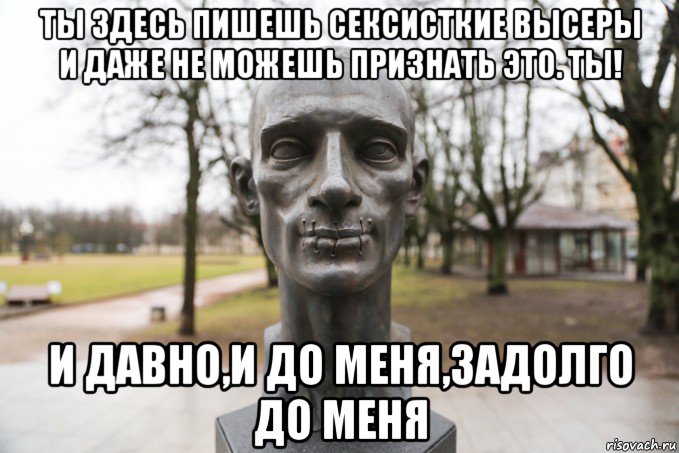 ты здесь пишешь сексисткие высеры и даже не можешь признать это. ты! и давно,и до меня,задолго до меня