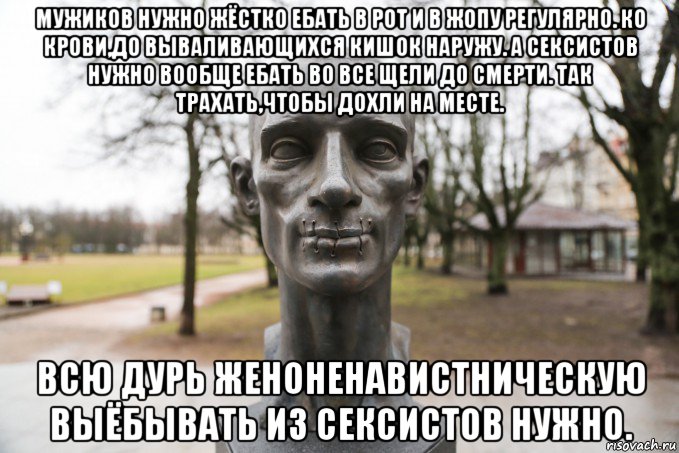 мужиков нужно жёстко ебать в рот и в жопу регулярно. ко крови,до вываливающихся кишок наружу. а сексистов нужно вообще ебать во все щели до смерти. так трахать,чтобы дохли на месте. всю дурь женоненавистническую выёбывать из сексистов нужно.