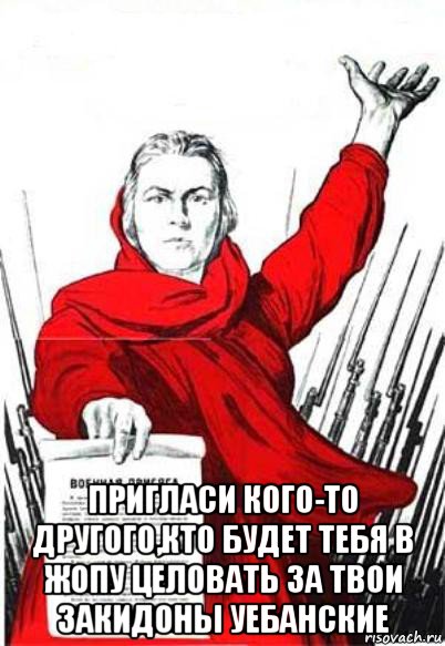  пригласи кого-то другого,кто будет тебя в жопу целовать за твои закидоны уебанские