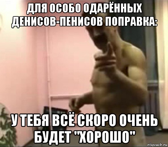 для особо одарённых денисов-пенисов поправка: у тебя всё скоро очень будет "хорошо"