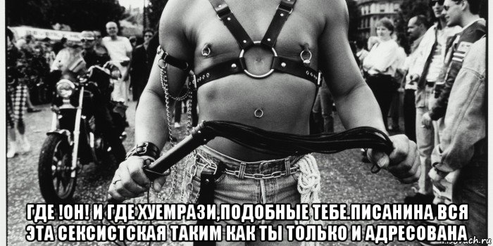  где !он! и где хуемрази,подобные тебе.писанина вся эта сексистская таким как ты только и адресована, Мем Шутки про мазохизм бдсм и тд