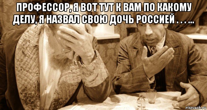 профессор, я вот тут к вам по какому делу, я назвал свою дочь россией . . . ... 