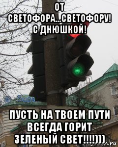 от светофора...светофору! с днюшкой! пусть на твоем пути всегда горит зеленый свет!!!!)))