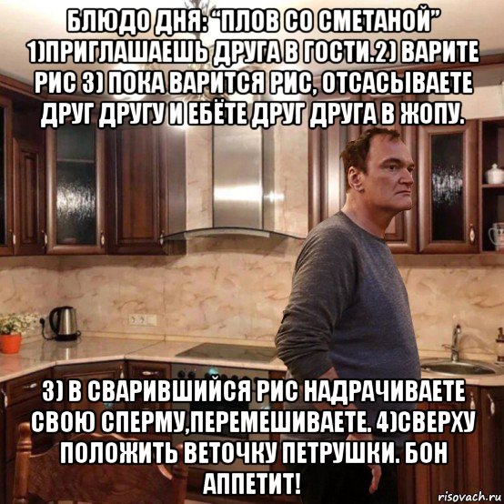 блюдо дня: “плов со сметаной” 1)приглашаешь друга в гости.2) варите рис 3) пока варится рис, отсасываете друг другу и ебёте друг друга в жопу. 3) в сварившийся рис надрачиваете свою сперму,перемешиваете. 4)сверху положить веточку петрушки. бон аппетит!