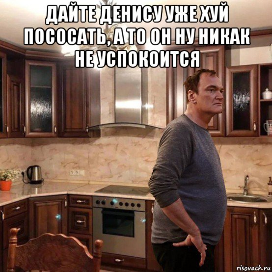 дайте денису уже хуй пососать, а то он ну никак не успокоится 
