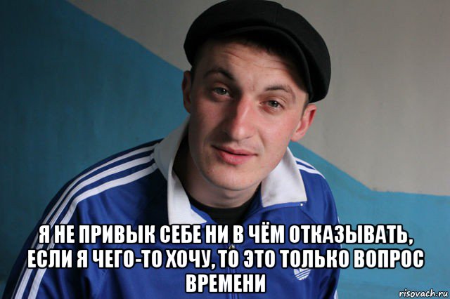  я не привык себе ни в чём отказывать, если я чего-то хочу, то это только вопрос времени, Мем Типичный гопник