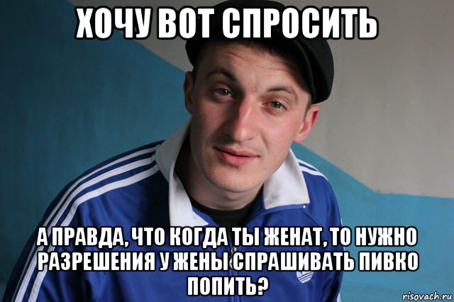 хочу вот спросить а правда, что когда ты женат, то нужно разрешения у жены спрашивать пивко попить?, Мем Типичный гопник