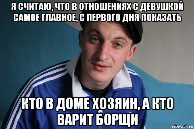 я считаю, что в отношениях с девушкой самое главное, с первoго дня показать кто в доме хозяин, а кто варит борщи, Мем Типичный гопник